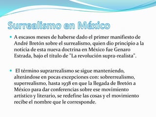  A escasos meses de haberse dado el primer manifiesto de
  André Bretón sobre el surrealismo, quien dio principio a la
  noticia de esta nueva doctrina en México fue Genaro
  Estrada, bajo el título de "La revolución supra-realista".

 El término suprarrealismo se sigue manteniendo,
  alterándose en pocas excepciones con: sobrerrealismo,
  superrealismo, hasta 1938 en que la llegada de Bretón a
  México para dar conferencias sobre ese movimiento
  artístico y literario, se redefine las cosas y el movimiento
  recibe el nombre que le corresponde.
 