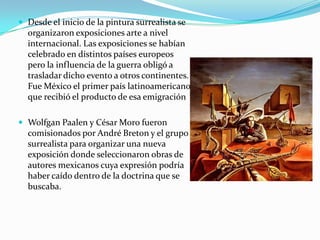  Desde el inicio de la pintura surrealista se
  organizaron exposiciones arte a nivel
  internacional. Las exposiciones se habían
  celebrado en distintos países europeos
  pero la influencia de la guerra obligó a
  trasladar dicho evento a otros continentes.
  Fue México el primer país latinoamericano
  que recibió el producto de esa emigración

 Wolfgan Paalen y César Moro fueron
  comisionados por André Breton y el grupo
  surrealista para organizar una nueva
  exposición donde seleccionaron obras de
  autores mexicanos cuya expresión podría
  haber caído dentro de la doctrina que se
  buscaba.
 