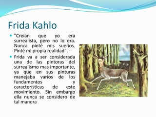 Frida Kahlo
 "Creían     que     yo     era
  surrealista, pero no lo era.
  Nunca pinté mis sueños.
  Pinté mi propia realidad".
 Frida va a ser considerada
  una de las pintoras del
  surrealismo mas importante,
  ya que en sus pinturas
  manejaba varios de los
  fundamentos                  y
  características   de     este
  movimiento. Sin embargo
  ella nunca se considero de
  tal manera
 