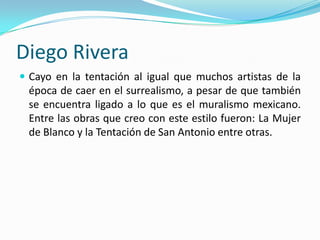 Diego Rivera
 Cayo en la tentación al igual que muchos artistas de la
 época de caer en el surrealismo, a pesar de que también
 se encuentra ligado a lo que es el muralismo mexicano.
 Entre las obras que creo con este estilo fueron: La Mujer
 de Blanco y la Tentación de San Antonio entre otras.
 