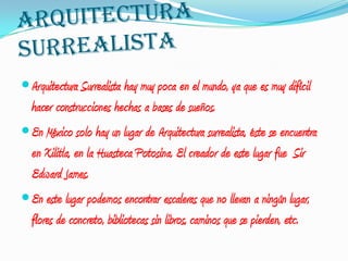  Arquitectura Surrealista hay muy poca en el mundo, ya que es muy difícil
  hacer construcciones hechas a bases de sueños.
 En México solo hay un lugar de Arquitectura surrealista, éste se encuentra
  en Xilitla, en la Huasteca Potosina. El creador de este lugar fue Sir
  Edward James.
 En este lugar podemos encontrar escaleras que no llevan a ningún lugar,
  flores de concreto, bibliotecas sin libros, caminos que se pierden, etc.
 