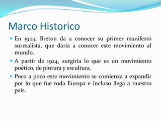 Marco Historico
 En 1924, Breton da a conocer su primer manifestó
  surrealista, que daría a conocer este movimiento al
  mundo.
 A partir de 1924, surgiría lo que es un movimiento
  poético, de pintura y escultura.
 Poco a poco este movimiento se comienza a expandir
  por lo que fue toda Europa e incluso llega a nuestro
  país.
 