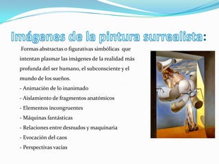 :
-   Formas abstractas o figurativas simbólicas que
intentan plasmar las imágenes de la realidad más
profunda del ser humano, el subconsciente y el
mundo de los sueños.
- Animación de lo inanimado
- Aislamiento de fragmentos anatómicos
- Elementos incongruentes
- Máquinas fantásticas
- Relaciones entre desnudos y maquinaria
- Evocación del caos
- Perspectivas vacías
 