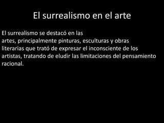 El surrealismo en el arte
El surrealismo se destacó en las
artes, principalmente pinturas, esculturas y obras
literarias que trató de expresar el inconsciente de los
artistas, tratando de eludir las limitaciones del pensamiento
racional.
 