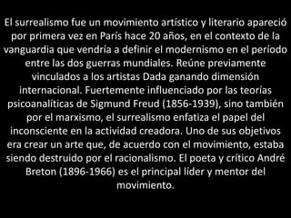 El surrealismo fue un movimiento artístico y literario apareció
  por primera vez en París hace 20 años, en el contexto de la
vanguardia que vendría a definir el modernismo en el período
      entre las dos guerras mundiales. Reúne previamente
       vinculados a los artistas Dada ganando dimensión
    internacional. Fuertemente influenciado por las teorías
 psicoanalíticas de Sigmund Freud (1856-1939), sino también
      por el marxismo, el surrealismo enfatiza el papel del
  inconsciente en la actividad creadora. Uno de sus objetivos
 era crear un arte que, de acuerdo con el movimiento, estaba
siendo destruido por el racionalismo. El poeta y crítico André
      Breton (1896-1966) es el principal líder y mentor del
                          movimiento.
 