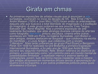 Girafa em chmas As primeiras exposições de artistas visuais que já anunciam a  arte  surrealista, ocorreram no início da década de XX.  Max Ernst (1921), André Masson (1924) e Joan Miró (1925) foram então os antecessores daquela arte que buscava a total liberdade de imaginação e a exaltação do imaginário. A este grupo juntaram-se aos poucos Yves Tanguy, Salvador Dalí, René Magritte. Mas a primeira exposição de arte realmente Surrealista, que aliás abrangia diversos campos da arte tais como fotografia,  literatura , pintura, escultura, cinema entre outros, aconteceu em 1926 em Paris, na Galerie Surrealiste, com Breton e seus amigos, desses destacam-se Soupault – que colaborou na escrita do manifesto – e Louis Aragon, que colaborou com a revista “Littérature”. Mais tarde juntaram-se ao grupo Paul Eluard e Benjamim Peret. Em 1936 foi realizada na Grã Bretanha a primeira Exposição Internacional Surrealista, e foi pelo ano de 1930 que André Breton escreve seu segundo manifesto. Nele, Breton reiterava os objetivos do primeiro, a compreensão como “um caminho para um mundo mental de possibilidades ilimitadas”, a realidade interna e externa isenta de contradições, porém, tudo de forma menos insistente, pois a maioria dos artistas atravessavam momentos difíceis devido a aproximação da Guerra Civil da Espanha, e por outros problemas políticos pelos quais atravessava a Europa. 