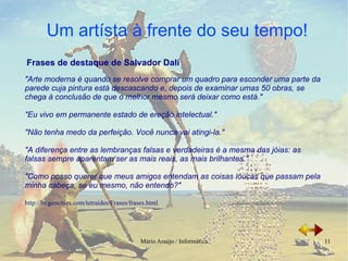 "Arte moderna é quando se resolve comprar um quadro para esconder uma parte da parede cuja pintura está descascando e, depois de examinar umas 50 obras, se chega à conclusão de que o melhor mesmo será deixar como está." "Eu vivo em permanente estado de ereção intelectual." "Não tenha medo da perfeição. Você nunca vai atingi-la." "A diferença entre as lembranças falsas e verdadeiras é a mesma das jóias: as falsas sempre aparentam ser as mais reais, as mais brilhantes."  "Como posso querer que meus amigos entendam as coisas loucas que passam pela minha cabeça, se eu mesmo, não entendo?"   http://br.geocities.com/tetraides/Frases/frases.html Frases de destaque de Salvador Dalí 