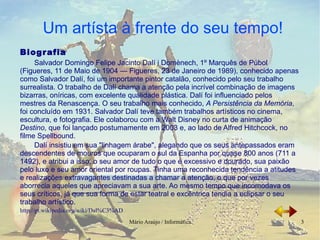 Biografia Salvador Domingo Felipe Jacinto Dalí i Domènech, 1º Marquês de Púbol  (Figueres, 11 de Maio de 1904 — Figueres, 23 de Janeiro de 1989), conhecido apenas como  Salvador Dalí , foi um importante pintor catalão, conhecido pelo seu trabalho surrealista. O trabalho de Dalí chama a atenção pela incrível combinação de imagens bizarras, oníricas, com excelente qualidade plástica. Dalí foi influenciado pelos mestres da Renascença. O seu trabalho mais conhecido,  A Persistência da Memória , foi concluído em 1931. Salvador Dalí teve também trabalhos artísticos no cinema, escultura, e fotografia. Ele colaborou com a Walt Disney no curta de animação  Destino , que foi lançado postumamente em 2003 e, ao lado de Alfred Hitchcock, no filme Spellbound. Dalí insistiu em sua "linhagem árabe", alegando que os seus antepassados eram descendentes de mouros que ocuparam o sul da Espanha por quase 800 anos (711 a 1492), e atribui a isso, o seu amor de tudo o que é excessivo e dourado, sua paixão pelo luxo e seu amor oriental por roupas. Tinha uma reconhecida tendência a atitudes e realizações extravagantes destinadas a chamar a atenção, o que por vezes aborrecia aqueles que apreciavam a sua arte. Ao mesmo tempo que incomodava os seus críticos, já que sua forma de estar teatral e excêntrica tendia a eclipsar o seu trabalho artístico. http://pt.wikipedia.org/wiki/Dal%C3%AD 