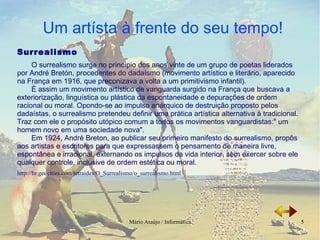 Surrealismo O surrealismo surge no princípio dos anos vinte de um grupo de poetas liderados por André Bretón, procedentes do dadaísmo (movimento artístico e literário, aparecido na França em 1916, que preconizava a volta a um primitivismo infantil). É assim um movimento artístico de vanguarda surgido na França que buscava a exteriorização, linguística ou plástica da espontaneidade e depurações de ordem racional ou moral. Opondo-se ao impulso anárquico de destruição proposto pelos dadaístas, o surrealismo pretendeu definir uma prática artística alternativa à tradicional.  Traz com ele o propósito utópico comum a todos os movimentos vanguardistas:" um homem novo em uma sociedade nova". Em 1924, André Breton, ao publicar seu primeiro manifesto do surrealismo, propôs aos artistas e escritores para que expressassem o pensamento de maneira livre, espontânea e irracional, externando os impulsos da vida interior, sem exercer sobre ele qualquer controle, inclusive de ordem estética ou moral. http://br.geocities.com/tetraides/O_Surrealismo/o_surrealismo.html 