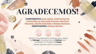 CREDITS: This presentation template was created
by Slidesgo, including icons by Flaticon, and
infographics & images by Freepik
AGRADECEMOS!
COMPONENTES: Ana Letícia, Cínthia Garcia,
Letícia Moura, Manuella Ferreira, Mariana
Resende, Marília Gabrielly e Nataly Santana.
ORIENTADORA: Rizeane Santos.
Please keep this slide for attribution
 