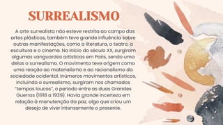 SURREALISMO
A arte surrealista não esteve restrita ao campo das
artes plásticas, também teve grande influência sobre
outras manifestações, como a literatura, o teatro, a
escultura e o cinema. No início do século XX, surgiram
algumas vanguardas artísticas em Paris, sendo uma
delas o surrealismo. O movimento teve origem como
uma reação ao materialismo e ao racionalismo da
sociedade ocidental. Inúmeros movimentos artísticos,
incluindo o surrealismo, surgiram nos chamados
“tempos loucos”, o período entre as duas Grandes
Guerras (1918 a 1939). Havia grande incerteza em
relação à manutenção da paz, algo que criou um
desejo de viver intensamente o presente.
 