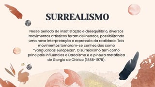 SURREALISMO
Nesse período de insatisfação e desequilíbrio, diversos
movimentos artísticos foram delineados, possibilitando
uma nova interpretação e expressão da realidade. Tais
movimentos tornaram-se conhecidos como
“vanguardas europeias”. O surrealismo tem como
principais influências o Dadaísmo e a pintura metafísica
de Giorgio de Chirico (1888-1978).
 