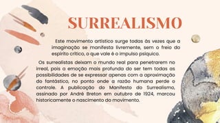 SURREALISMO
Este movimento artístico surge todas às vezes que a
imaginação se manifesta livremente, sem o freio do
espírito crítico, o que vale é o impulso psíquico.
Os surrealistas deixam o mundo real para penetrarem no
irreal, pois a emoção mais profunda do ser tem todas as
possibilidades de se expressar apenas com a aproximação
do fantástico, no ponto onde a razão humana perde o
controle. A publicação do Manifesto do Surrealismo,
assinado por André Breton em outubro de 1924, marcou
historicamente o nascimento do movimento.
 