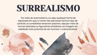 SURREALISMO
Por meio do automatismo, ou seja, qualquer forma de
expressão em que a mente não exercesse nenhum tipo de
controle, os surrealistas tentavam plasmar, seja por meio de
formas abstratas ou figurativas simbólicas, as imagens da
realidade mais profunda do ser humano: o subconsciente.
 