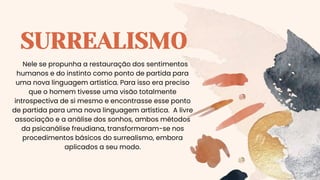 SURREALISMO
Nele se propunha a restauração dos sentimentos
humanos e do instinto como ponto de partida para
uma nova linguagem artística. Para isso era preciso
que o homem tivesse uma visão totalmente
introspectiva de si mesmo e encontrasse esse ponto
de partida para uma nova linguagem artística. A livre
associação e a análise dos sonhos, ambos métodos
da psicanálise freudiana, transformaram-se nos
procedimentos básicos do surrealismo, embora
aplicados a seu modo.
 