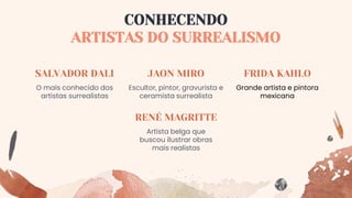 RENÉ MAGRITTE
Grande artista e pintora
mexicana
CONHECENDO
ARTISTAS DO SURREALISMO
SALVADOR DALI
O mais conhecido dos
artistas surrealistas
Artista belga que
buscou ilustrar obras
mais realistas
JAON MIRO
Escultor, pintor, gravurista e
ceramista surrealista
FRIDA KAHLO
 