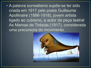 • A palavra surrealismo supõe-se ter sido
criada em 1917 pelo poeta Guillaume
Apollinaire (1886-1918), jovem artista
ligado ao cubismo, e autor da peça teatral
As Mamas de Tirésias (1917), considerada
uma precursora do movimento.
 