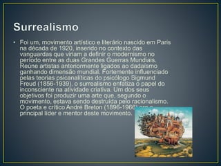 • Foi um, movimento artístico e literário nascido em Paris
na década de 1920, inserido no contexto das
vanguardas que viriam a definir o modernismo no
período entre as duas Grandes Guerras Mundiais.
Reúne artistas anteriormente ligados ao dadaísmo
ganhando dimensão mundial. Fortemente influenciado
pelas teorias psicanalíticas do psicólogo Sigmund
Freud (1856-1939), o surrealismo enfatiza o papel do
inconsciente na atividade criativa. Um dos seus
objetivos foi produzir uma arte que, segundo o
movimento, estava sendo destruída pelo racionalismo.
O poeta e crítico André Breton (1896-1966) era o
principal líder e mentor deste movimento.
 