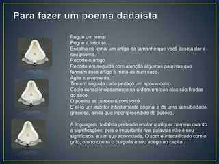 Pegue um jornal
Pegue a tesoura.
Escolha no jornal um artigo do tamanho que você deseja dar a
seu poema.
Recorte o artigo.
Recorte em seguida com atenção algumas palavras que
formam esse artigo e meta-as num saco.
Agite suavemente.
Tire em seguida cada pedaço um após o outro.
Copie conscienciosamente na ordem em que elas são tiradas
do saco.
O poema se parecerá com você.
E ei-lo um escritor infinitamente original e de uma sensibilidade
graciosa, ainda que incompreendido do público.
A linguagem dadaísta pretende anular qualquer barreira quanto
a significações, pois o importante nas palavras não é seu
significado, e sim sua sonoridade. O som é intensificado com o
grito, o urro contra o burguês e seu apego ao capital.
 