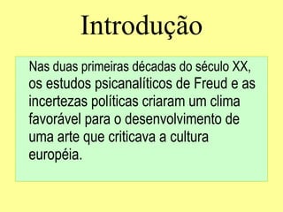 Introdução Nas duas primeiras décadas do século XX,   os estudos psicanalíticos de Freud e as incertezas políticas   criaram um clima favorável para o desenvolvimento de uma arte que criticava a cultura européia . 