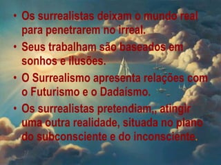 Os surrealistas deixam o mundo real para penetrarem no irreal . Seus trabalham são baseados em sonhos e ilusões. O Surrealismo apresenta relações com o Futurismo e o Dadaísmo .   Os surrealistas pretendiam,, atingir uma outra realidade, situada no plano do subconsciente e do inconsciente .   