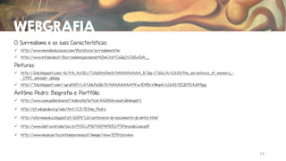 WEBGRAFIA
O Surrealismo e as suas Características:
 http://www.mundoeducacao.com/literatura/surrealismo.htm
 http://www.infopedia.pt/$surrealismo;jsessionid=AZmCVd-FCd2g1tCXiZwZsA__

Pinturas:
 http://2.bp.blogspot.com/-6L9-N_AvOEc/TsXdGHnDm0I/AAAAAAAAA_8/2Ig-cTSGuLA/s1600/the_persistence_of_memory__1931_salvador_dali.jpg
 http://3.bp.blogspot.com/-syrqAINTrL0/UbkPa0jlU3I/AAAAAAAAMFw/lD4Brx9lmpA/s1600/ZZ2D914249.jpg

António Pedro: Biografia e Portfólio:
 http://www.cam.gulbenkian.pt/index.php?article=60246&visual=2&langId=1
 http://pt.wikipedia.org/wiki/Ant%C3%B3nio_Pedro
 http://aformaealuz.blogspot.pt/2009/12/centenario-do-nascimento-do-pintor.html
 http://www2.let.uu.nl/solis/psc/p/PVOLUMEFIVEPAPERS/P5PoncedeLeao.pdf
 http://www.museuartecontemporanea.pt/image/view/839/preview

13

 