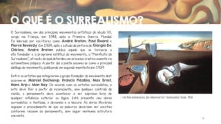 O QUE É O SURREALISMO?
O Surrealismo, um dos principais movimentos artísticos do século XX,
surgiu na França, em 1948, após a Primeira Guerra Mundial.
Foi liderado por escritores como André Breton, Paul Éluard e
Pierre Reverdy. Em 1924, após o estudo da pintura de Giorgio De
Chirico, André Breton publica aquele que se tornaria o
ato fundador e o programa estético do movimento, o "Manifesto do
Surrealismo“, através do qual defendeu um processo criativo assente no
automatismo psíquico. A partir daí o poeta assumiu-se como o principal
ideólogo do movimento, publicando um segundo manifesto em 1929.
Entre os artistas que integraram o grupo fundador do movimento dest
acaram-se Marcel Duchamp, Francis Picabia, Max Ernst,
Hans Arp e Man Ray. De acordo com os artistas surrealistas, a
arte deve fluir a partir do inconsciente, sem qualquer controlo da
razão, o pensamento deve acontecer e ser expresso livre de
qualquer influência exterior ou lógica. Está presente nas obras
surrealistas: a fantasia, o devaneio e a loucura. As obras literárias
seguiam o procedimento de que as palavras deveriam ser escritas
conforme viessem ao pensamento, sem seguir nenhuma estrutura
coerente.

“A Persistência da Memória” Salvador Dalí, 1931

2

 