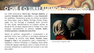 O QUE É O SURREALISMO? continuação
Em 1929 juntaram-se Pierre Roy, Georges Malkine, os
espanhóis Salvador Dali e Joan Miró e o suíço Giacometti.
Em simultâneo, formaram-se grupos de artistas surrealistas
em vários países, como a Bélgica, Portugal, Estados Unidos,
Japão, etc. Em Portugal a assimilação desta corrente
foi mais tardia, manifestando-se na primeira metade da
década de 40, em plena Segunda Guerra Mundial. Teve como
principais representantes os pintores António Pedro,
António Dacosta e Cândido da Costa Pinto.
Apesar do carácter vanguardista e revolucionário e da
aparente rutura com a história, os surrealistas apoiaram-se
em trabalhos de artistas como Bosch, Piranesi, Goya,
Chagall ou Klee e em movimentos como o Romantismo, o
Simbolismo, a Pintura Metafísica e o Dadaísmo. Deste último
retomaram algumas experiências como a criação através de
processos automáticos ou aleatórios) que levaram a um nível
mais radical.

“Os Amantes” Magritte, 1928

3

 