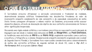 O QUE É O SURREALISMO? continuação
O Surrealismo procurou ultrapassar a perceção convencional e tradicional da realidade,
desenvolvendo pesquisas estéticas fundamentadas nas descobertas freudianas do valor do
inconsciente enquanto complemento da vida consciente e da capacidade comunicativa do sonho.
Desta forma conseguem ultrapassar o niilismo redutor do Dadaísmo, procurando então associar
elementos díspares, através da dissociação dos objetos dos seus contextos convencionais de forma a
obter significações inesperadas.
Recusando uma rígida unidade estilística, o surrealismo concretizou-se num espetro muito alargado de
linguagens que iam desde o realismo mais minucioso de Dalí, de Magritte e de Paul Delvaux,
às tendências mais abstratas de Miró ou de Hans Arp, englobando expressões como a pintura,
a escultura, a fotografia ou o cinema. Desaparecendo enquanto movimento organizado com o eclodir
da Segunda Guerra Mundial, o Surrealismo teve repercussões consideráveis para o desenvolvimento
de muitas das correntes artísticas da segunda metade do século XX, como a Pop Art, a
Performance Art, ou os grupos Cobra e Fluxus.
4

 