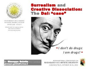 Surrealism and
Creative Dissociation:
The Dalì “case”
Dr. Giuseppe Galetta PhD Candidate
giuseppe.galetta@unicas.it
UNIVERSITY OF CASSINO
AND SOUTHERN LATIUM
UNICLAM - ITALY
INTERNATIONAL CONFERENCE ON
PSYCHOLOGY AND ARTISTIC CREATIVITY
CASSINO (ITALY), OCTOBER 30-31, 2014
DEPARTMENT OF HUMAN, SOCIAL
AND HEALTH SCIENCES
- PSYCHOLOGICAL AREA -
“ I don’t do drugs:
I am drugs! ”
 