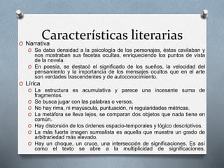Características literariasO Narrativa
O Se daba densidad a la psicología de los personajes, éstos cavilaban y
nos mostraban sus facetas ocultas, enriqueciendo los puntos de vista
de la novela.
O En poesía, se destacó el significado de los sueños, la velocidad del
pensamiento y la importancia de los mensajes ocultos que en el arte
son verdades trascendentes y de autoconocimiento.
O Lírica
O La estructura es acumulativa y parece una incesante suma de
fragmentos.
O Se busca jugar con las palabras o versos.
O No hay rima, ni mayúscula, puntuación, ni regularidades métricas.
O La metáfora se lleva lejos, se comparan dos objetos que nada tiene en
común.
O Hay distorsión de los órdenes espacio-temporales y lógico descriptivos.
O La más fuerte imagen surrealista es aquella que muestre un grado de
arbitrariedad más elevado.
O Hay un choque, un cruce, una intersección de significaciones. Es así
como el texto se abre a la multiplicidad de significaciones.
 