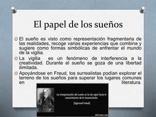 El papel de los sueños
O El sueño es visto como representación fragmentaria de
las realidades, recoge varias experiencias que combina y
sugiere como formas simbólicas de enfrentar el mundo
de la vigilia.
O La vigilia es un fenómeno de interferencia a la
creatividad. Durante el sueño se goza de una libertad
ilimitada.
O Apoyándose en Freud, los surrealistas podían explorar el
terreno de los sueños para superar los lugares comunes
en literatura.
 