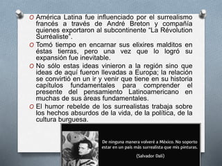 O América Latina fue influenciado por el surrealismo
francés a través de André Breton y compañía
quienes exportaron al subcontinente “La Révolution
Surréaliste”.
O Tomó tiempo en encarnar sus elixires malditos en
éstas tierras, pero una vez que lo logró su
expansión fue inevitable.
O No sólo estas ideas vinieron a la región sino que
ideas de aquí fueron llevadas a Europa; la relación
se convirtió en un ir y venir que tiene en su historia
capítulos fundamentales para comprender el
presente del pensamiento Latinoamericano en
muchas de sus áreas fundamentales.
O El humor rebelde de los surrealistas trabaja sobre
los hechos absurdos de la vida, de la política, de la
cultura burguesa.
 