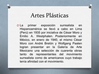 Artes Plásticas
O La primer exposición surrealista en
Hispanoamérica se llevó a cabo en Lima
(Perú) en 1935 por iniciativa de César Moro y
Emilio A. Westphalen. Posteriormente en
México, en enero de 1940, el mismo César
Moro con André Bretón y Wolfgang Paalen
logran presentar en la Galería de Arte
Mexicano una selección de cuarenta obras
tanto de representantes del movimiento
surrealista como de americanos cuyo trabajo
tenía afinidad con el movimiento.
 