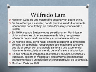 Wilfredo Lam
O Nació en Cuba de una madre afro-cubana y un padre chino.
O Se fue a Europa a estudiar, donde terminó siendo fuertemente
influenciado por el trabajo de Pablo Picasso y conociendo a
Breton.
O En 1940, cuando Breton y otros se exiliaron en Martinica, el
pintor cubano les dio el encuentro en la isla y recogió esa
influencia potenciando su estilo y su vocabulario artístico.
O De regreso en su tierra natal, empezó a explorar la dimensión
africana en su trabajo, recuperando ese imaginario colectivo
que vio al crecer con una abuela santera y una experiencia
íntimamente vinculada al mundo de lo africano y la botánica.
O En sus pintura de imágenes abstractas y paisajes selváticos y
tropicales, exploró la mitología y el totemismo con mascaras
antropomórficas y un ecléctico universo particular de la fantasía.
O Murió en París en 1982.
 