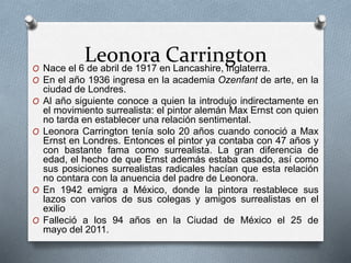 Leonora CarringtonO Nace el 6 de abril de 1917 en Lancashire, Inglaterra.
O En el año 1936 ingresa en la academia Ozenfant de arte, en la
ciudad de Londres.
O Al año siguiente conoce a quien la introdujo indirectamente en
el movimiento surrealista: el pintor alemán Max Ernst con quien
no tarda en establecer una relación sentimental.
O Leonora Carrington tenía solo 20 años cuando conoció a Max
Ernst en Londres. Entonces el pintor ya contaba con 47 años y
con bastante fama como surrealista. La gran diferencia de
edad, el hecho de que Ernst además estaba casado, así como
sus posiciones surrealistas radicales hacían que esta relación
no contara con la anuencia del padre de Leonora.
O En 1942 emigra a México, donde la pintora restablece sus
lazos con varios de sus colegas y amigos surrealistas en el
exilio
O Falleció a los 94 años en la Ciudad de México el 25 de
mayo del 2011.
 