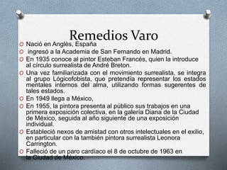 Remedios VaroO Nació en Anglès, España
O ingresó a la Academia de San Fernando en Madrid.
O En 1935 conoce al pintor Esteban Francés, quien la introduce
al círculo surrealista de André Breton.
O Una vez familiarizada con el movimiento surrealista, se integra
al grupo Lógicofobista, que pretendía representar los estados
mentales internos del alma, utilizando formas sugerentes de
tales estados.
O En 1949 llega a México,
O En 1955, la pintora presenta al público sus trabajos en una
primera exposición colectiva, en la galería Diana de la Ciudad
de México, seguida al año siguiente de una exposición
individual.
O Estableció nexos de amistad con otros intelectuales en el exilio,
en particular con la también pintora surrealista Leonora
Carrington.
O Falleció de un paro cardíaco el 8 de octubre de 1963 en
la Ciudad de México.
 
