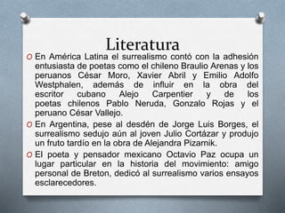 Literatura
O En América Latina el surrealismo contó con la adhesión
entusiasta de poetas como el chileno Braulio Arenas y los
peruanos César Moro, Xavier Abril y Emilio Adolfo
Westphalen, además de influir en la obra del
escritor cubano Alejo Carpentier y de los
poetas chilenos Pablo Neruda, Gonzalo Rojas y el
peruano César Vallejo.
O En Argentina, pese al desdén de Jorge Luis Borges, el
surrealismo sedujo aún al joven Julio Cortázar y produjo
un fruto tardío en la obra de Alejandra Pizarnik.
O El poeta y pensador mexicano Octavio Paz ocupa un
lugar particular en la historia del movimiento: amigo
personal de Breton, dedicó al surrealismo varios ensayos
esclarecedores.
 