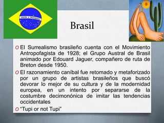 Brasil
O El Surrealismo brasileño cuenta con el Movimiento
Antropofagista de 1928; el Grupo Austral de Brasil
animado por Edouard Jaguer, compañero de ruta de
Breton desde 1950.
O El razonamiento caníbal fue retomado y metaforizado
por un grupo de artistas brasileños que buscó
devorar lo mejor de su cultura y de la modernidad
europea, en un intento por separarse de la
costumbre decimonónica de imitar las tendencias
occidentales
O “Tupi or not Tupi”
 