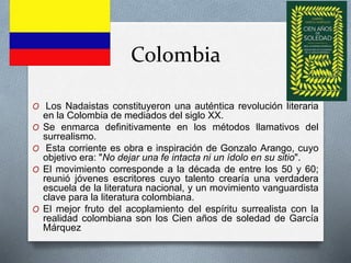 Colombia
O Los Nadaistas constituyeron una auténtica revolución literaria
en la Colombia de mediados del siglo XX.
O Se enmarca definitivamente en los métodos llamativos del
surrealismo.
O Esta corriente es obra e inspiración de Gonzalo Arango, cuyo
objetivo era: "No dejar una fe intacta ni un ídolo en su sitio".
O El movimiento corresponde a la década de entre los 50 y 60;
reunió jóvenes escritores cuyo talento crearía una verdadera
escuela de la literatura nacional, y un movimiento vanguardista
clave para la literatura colombiana.
O El mejor fruto del acoplamiento del espíritu surrealista con la
realidad colombiana son los Cien años de soledad de García
Márquez
 