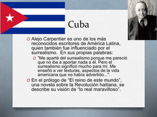 Cuba
O Alejo Carpentier es uno de los más
reconocidos escritores de América Latina,
quien también fue influenciado por el
surrealismo. En sus propias palabras:
O "Me aparté del surrealismo porque me pareció
que no iba a aportar nada a él. Pero el
surrealismo significó mucho para mí. Me
enseñó a ver texturas, aspectos de la vida
americana que no había advertido...".
O En el prólogo de “El reino de este mundo”,
una novela sobre la Revolución haitiana, se
describe su visión de “lo real maravilloso”.
 
