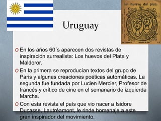 Uruguay
O En los años 60´s aparecen dos revistas de
inspiración surrealista: Los huevos del Plata y
Maldoror.
O En la primera se reproducían textos del grupo de
Paris y algunas creaciones poéticas automáticas. La
segunda fue fundada por Lucien Mercier, Profesor de
francés y crítico de cine en el semanario de izquierda
Marcha.
O Con esta revista el país que vio nacer a Isidore
Ducasse, Lautréamont, le rinde homenaje a este
gran inspirador del movimiento.
 