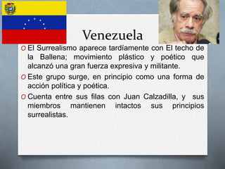 Venezuela
O El Surrealismo aparece tardíamente con El techo de
la Ballena; movimiento plástico y poético que
alcanzó una gran fuerza expresiva y militante.
O Este grupo surge, en principio como una forma de
acción política y poética.
O Cuenta entre sus filas con Juan Calzadilla, y sus
miembros mantienen intactos sus principios
surrealistas.
 