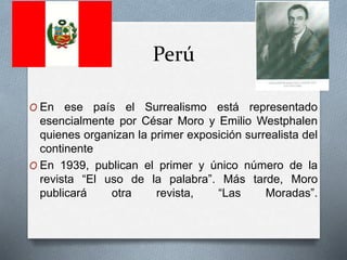 Perú
O En ese país el Surrealismo está representado
esencialmente por César Moro y Emilio Westphalen
quienes organizan la primer exposición surrealista del
continente
O En 1939, publican el primer y único número de la
revista “El uso de la palabra”. Más tarde, Moro
publicará otra revista, “Las Moradas”.
 