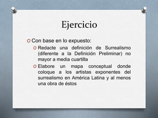 Ejercicio
O Con base en lo expuesto:
O Redacte una definición de Surrealismo
(diferente a la Definición Preliminar) no
mayor a media cuartilla
O Elabore un mapa conceptual donde
coloque a los artistas exponentes del
surrealismo en América Latina y al menos
una obra de éstos
 