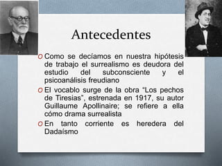 Antecedentes
O Como se decíamos en nuestra hipótesis
de trabajo el surrealismo es deudora del
estudio del subconsciente y el
psicoanálisis freudiano
O El vocablo surge de la obra “Los pechos
de Tiresias”, estrenada en 1917, su autor
Guillaume Apollinaire; se refiere a ella
cómo drama surrealista
O En tanto corriente es heredera del
Dadaísmo
 