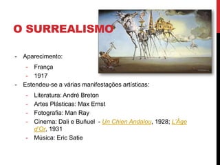 O SURREALISMO
- Aparecimento:
- França
- 1917
- Estendeu-se a várias manifestações artísticas:
- Literatura: André Breton
- Artes Plásticas: Max Ernst
- Fotografia: Man Ray
- Cinema: Dali e Buñuel - Un Chien Andalou, 1928; L’Âge
d’Or, 1931
- Música: Eric Satie
 