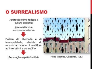 O SURREALISMO
Apareceu como reação à
cultura ocidental
(racionalismo e
convencionalismo)
Defesa da liberdade e da
irracionalidade, através do
recurso ao sonho, à metáfora,
ao inverosímil e ao insólito
Separação espírito/matéria René Magritte, Golconda, 1953
 