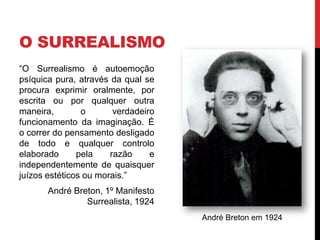 O SURREALISMO
“O Surrealismo é autoemoção
psíquica pura, através da qual se
procura exprimir oralmente, por
escrita ou por qualquer outra
maneira, o verdadeiro
funcionamento da imaginação. É
o correr do pensamento desligado
de todo e qualquer controlo
elaborado pela razão e
independentemente de quaisquer
juízos estéticos ou morais.”
André Breton, 1º Manifesto
Surrealista, 1924
André Breton em 1924
 
