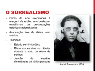 O SURREALISMO
- Obras de arte executadas à
margem da razão, sem quaisquer
moralismos ou preocupações
estéticas racionalizadas
- Associação livre de ideias, sem
sentido
- Técnicas:
- Estado semi-hipnótico
- Discursos escritos ou ditados
durante o sono ou relato de
sonhos
- Junção de escritas
simultâneas de várias pessoas
André Breton em 1924
 